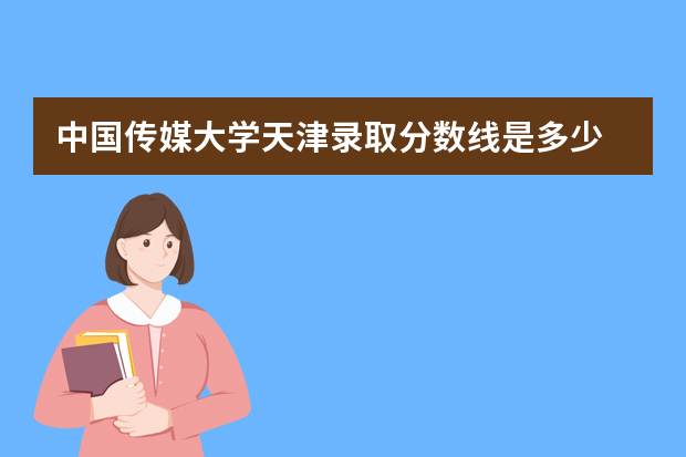 中国传媒大学天津录取分数线是多少 中国传媒大学天津招生人数多少